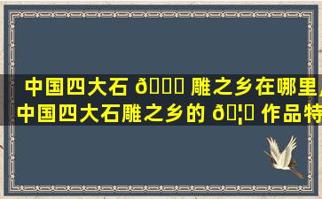 中国四大石 🍀 雕之乡在哪里,中国四大石雕之乡的 🦁 作品特点
